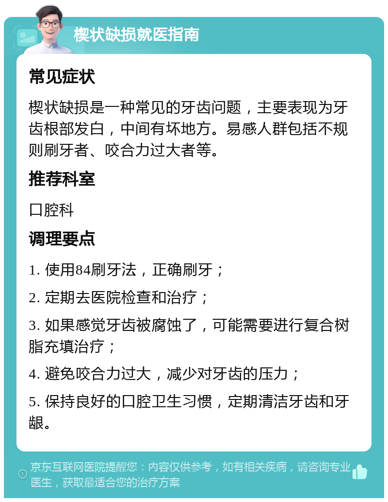 楔状缺损就医指南 常见症状 楔状缺损是一种常见的牙齿问题，主要表现为牙齿根部发白，中间有坏地方。易感人群包括不规则刷牙者、咬合力过大者等。 推荐科室 口腔科 调理要点 1. 使用84刷牙法，正确刷牙； 2. 定期去医院检查和治疗； 3. 如果感觉牙齿被腐蚀了，可能需要进行复合树脂充填治疗； 4. 避免咬合力过大，减少对牙齿的压力； 5. 保持良好的口腔卫生习惯，定期清洁牙齿和牙龈。