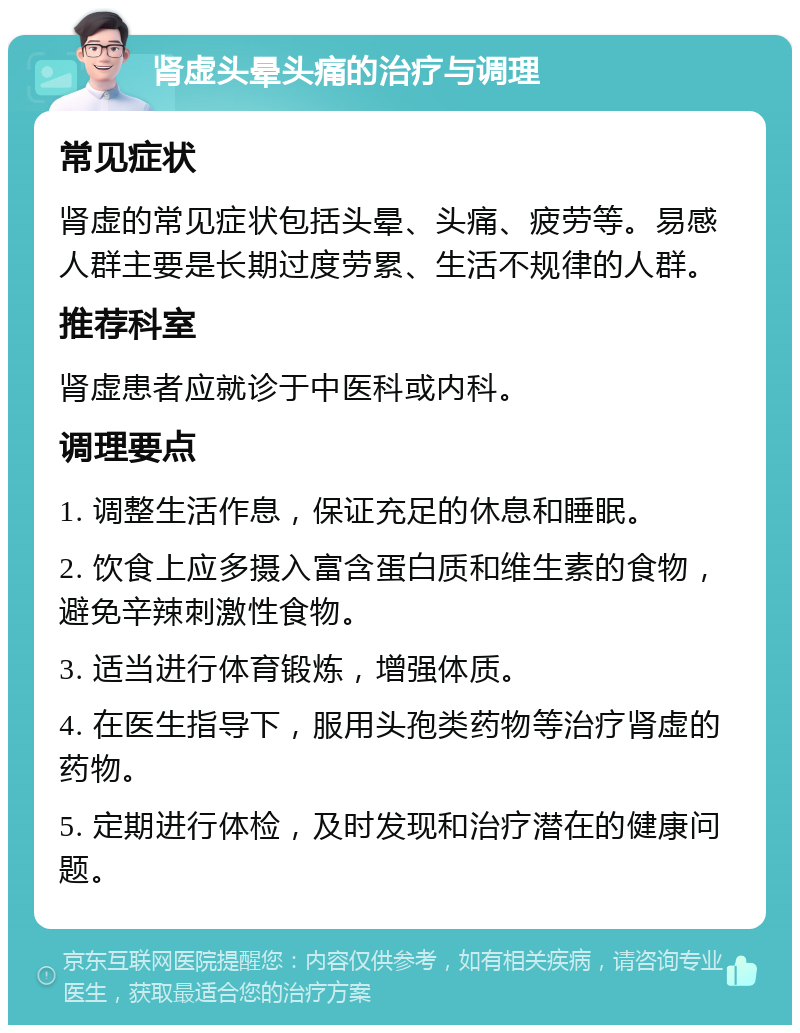 肾虚头晕头痛的治疗与调理 常见症状 肾虚的常见症状包括头晕、头痛、疲劳等。易感人群主要是长期过度劳累、生活不规律的人群。 推荐科室 肾虚患者应就诊于中医科或内科。 调理要点 1. 调整生活作息，保证充足的休息和睡眠。 2. 饮食上应多摄入富含蛋白质和维生素的食物，避免辛辣刺激性食物。 3. 适当进行体育锻炼，增强体质。 4. 在医生指导下，服用头孢类药物等治疗肾虚的药物。 5. 定期进行体检，及时发现和治疗潜在的健康问题。