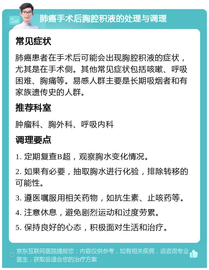 肺癌手术后胸腔积液的处理与调理 常见症状 肺癌患者在手术后可能会出现胸腔积液的症状，尤其是在手术侧。其他常见症状包括咳嗽、呼吸困难、胸痛等。易感人群主要是长期吸烟者和有家族遗传史的人群。 推荐科室 肿瘤科、胸外科、呼吸内科 调理要点 1. 定期复查B超，观察胸水变化情况。 2. 如果有必要，抽取胸水进行化验，排除转移的可能性。 3. 遵医嘱服用相关药物，如抗生素、止咳药等。 4. 注意休息，避免剧烈运动和过度劳累。 5. 保持良好的心态，积极面对生活和治疗。