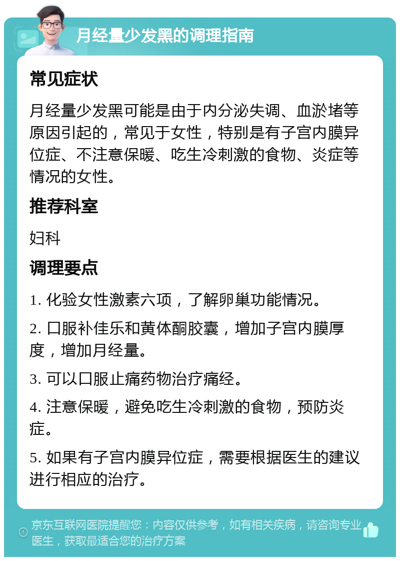 月经量少发黑的调理指南 常见症状 月经量少发黑可能是由于内分泌失调、血淤堵等原因引起的，常见于女性，特别是有子宫内膜异位症、不注意保暖、吃生冷刺激的食物、炎症等情况的女性。 推荐科室 妇科 调理要点 1. 化验女性激素六项，了解卵巢功能情况。 2. 口服补佳乐和黄体酮胶囊，增加子宫内膜厚度，增加月经量。 3. 可以口服止痛药物治疗痛经。 4. 注意保暖，避免吃生冷刺激的食物，预防炎症。 5. 如果有子宫内膜异位症，需要根据医生的建议进行相应的治疗。