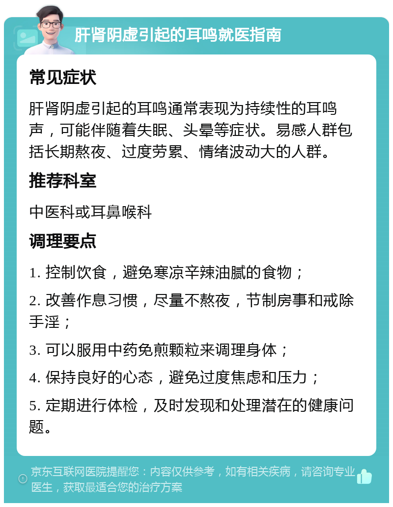 肝肾阴虚引起的耳鸣就医指南 常见症状 肝肾阴虚引起的耳鸣通常表现为持续性的耳鸣声，可能伴随着失眠、头晕等症状。易感人群包括长期熬夜、过度劳累、情绪波动大的人群。 推荐科室 中医科或耳鼻喉科 调理要点 1. 控制饮食，避免寒凉辛辣油腻的食物； 2. 改善作息习惯，尽量不熬夜，节制房事和戒除手淫； 3. 可以服用中药免煎颗粒来调理身体； 4. 保持良好的心态，避免过度焦虑和压力； 5. 定期进行体检，及时发现和处理潜在的健康问题。