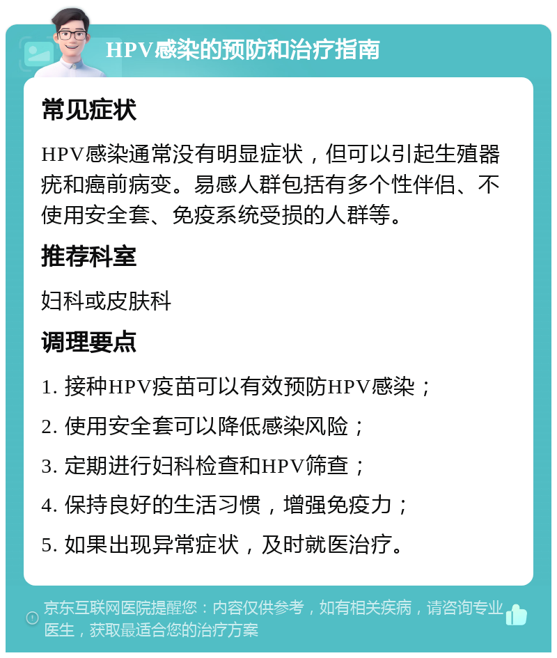 HPV感染的预防和治疗指南 常见症状 HPV感染通常没有明显症状，但可以引起生殖器疣和癌前病变。易感人群包括有多个性伴侣、不使用安全套、免疫系统受损的人群等。 推荐科室 妇科或皮肤科 调理要点 1. 接种HPV疫苗可以有效预防HPV感染； 2. 使用安全套可以降低感染风险； 3. 定期进行妇科检查和HPV筛查； 4. 保持良好的生活习惯，增强免疫力； 5. 如果出现异常症状，及时就医治疗。