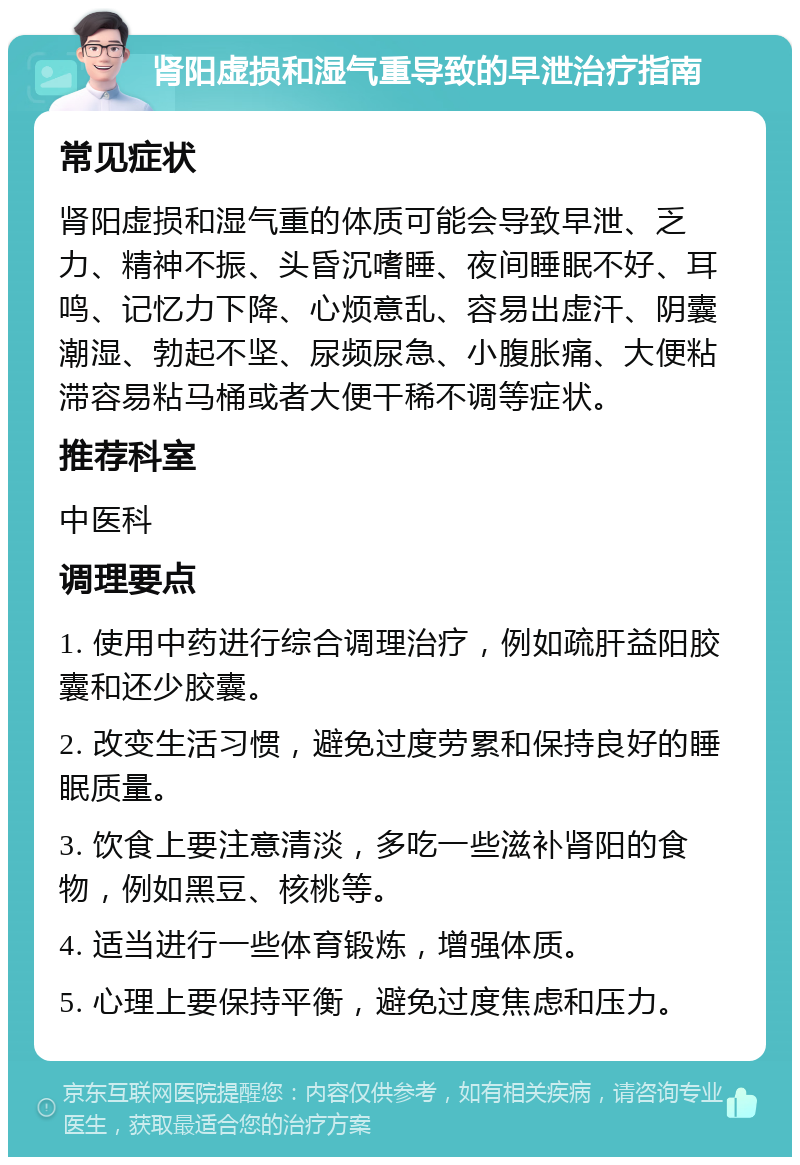 肾阳虚损和湿气重导致的早泄治疗指南 常见症状 肾阳虚损和湿气重的体质可能会导致早泄、乏力、精神不振、头昏沉嗜睡、夜间睡眠不好、耳鸣、记忆力下降、心烦意乱、容易出虚汗、阴囊潮湿、勃起不坚、尿频尿急、小腹胀痛、大便粘滞容易粘马桶或者大便干稀不调等症状。 推荐科室 中医科 调理要点 1. 使用中药进行综合调理治疗，例如疏肝益阳胶囊和还少胶囊。 2. 改变生活习惯，避免过度劳累和保持良好的睡眠质量。 3. 饮食上要注意清淡，多吃一些滋补肾阳的食物，例如黑豆、核桃等。 4. 适当进行一些体育锻炼，增强体质。 5. 心理上要保持平衡，避免过度焦虑和压力。