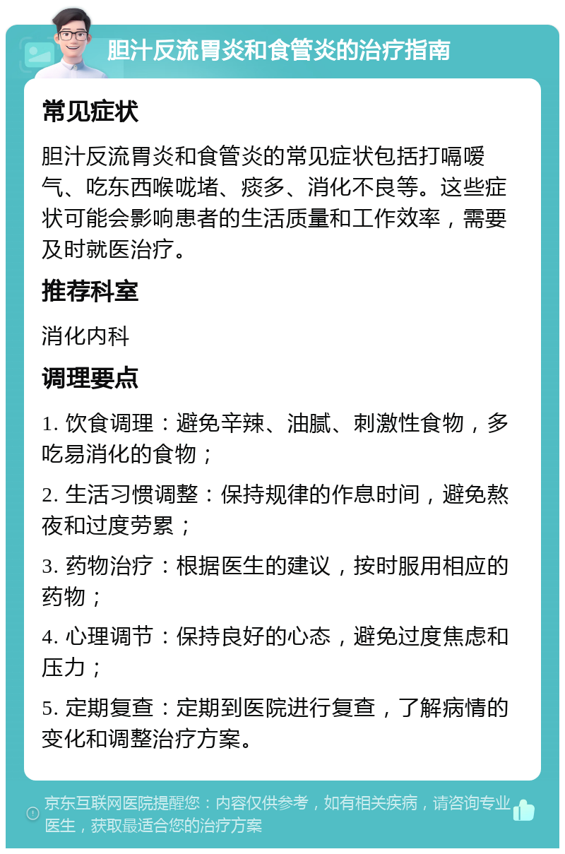 胆汁反流胃炎和食管炎的治疗指南 常见症状 胆汁反流胃炎和食管炎的常见症状包括打嗝嗳气、吃东西喉咙堵、痰多、消化不良等。这些症状可能会影响患者的生活质量和工作效率，需要及时就医治疗。 推荐科室 消化内科 调理要点 1. 饮食调理：避免辛辣、油腻、刺激性食物，多吃易消化的食物； 2. 生活习惯调整：保持规律的作息时间，避免熬夜和过度劳累； 3. 药物治疗：根据医生的建议，按时服用相应的药物； 4. 心理调节：保持良好的心态，避免过度焦虑和压力； 5. 定期复查：定期到医院进行复查，了解病情的变化和调整治疗方案。