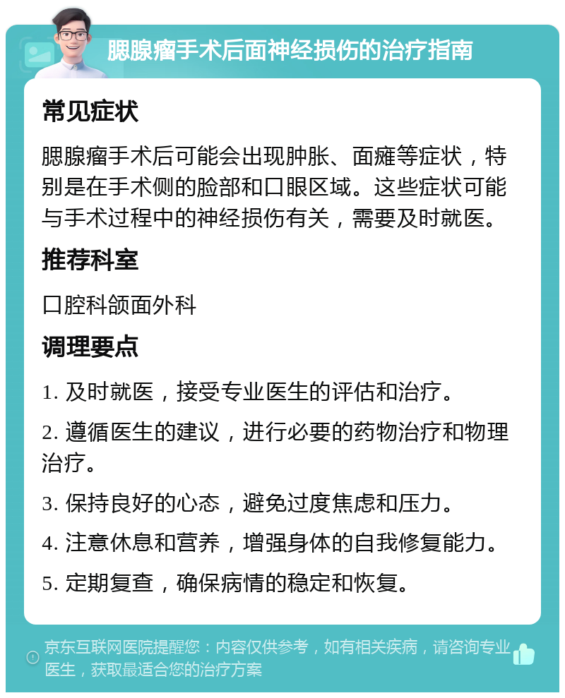 腮腺瘤手术后面神经损伤的治疗指南 常见症状 腮腺瘤手术后可能会出现肿胀、面瘫等症状，特别是在手术侧的脸部和口眼区域。这些症状可能与手术过程中的神经损伤有关，需要及时就医。 推荐科室 口腔科颌面外科 调理要点 1. 及时就医，接受专业医生的评估和治疗。 2. 遵循医生的建议，进行必要的药物治疗和物理治疗。 3. 保持良好的心态，避免过度焦虑和压力。 4. 注意休息和营养，增强身体的自我修复能力。 5. 定期复查，确保病情的稳定和恢复。