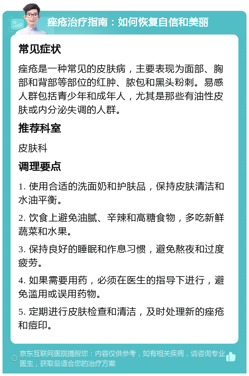 痤疮治疗指南：如何恢复自信和美丽 常见症状 痤疮是一种常见的皮肤病，主要表现为面部、胸部和背部等部位的红肿、脓包和黑头粉刺。易感人群包括青少年和成年人，尤其是那些有油性皮肤或内分泌失调的人群。 推荐科室 皮肤科 调理要点 1. 使用合适的洗面奶和护肤品，保持皮肤清洁和水油平衡。 2. 饮食上避免油腻、辛辣和高糖食物，多吃新鲜蔬菜和水果。 3. 保持良好的睡眠和作息习惯，避免熬夜和过度疲劳。 4. 如果需要用药，必须在医生的指导下进行，避免滥用或误用药物。 5. 定期进行皮肤检查和清洁，及时处理新的痤疮和痘印。