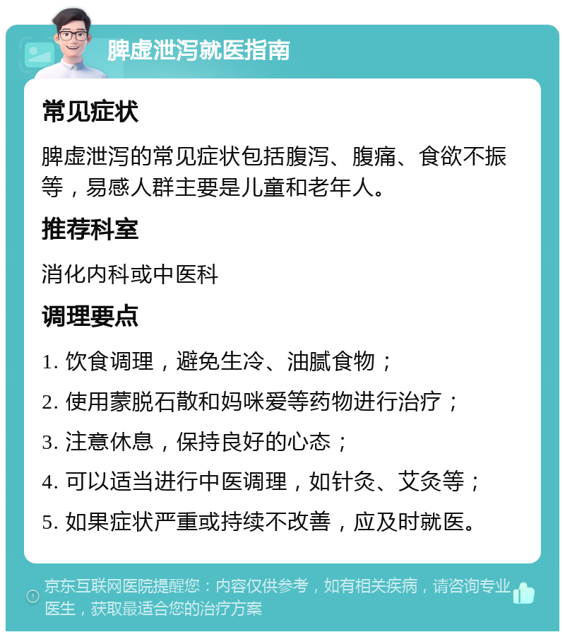 脾虚泄泻就医指南 常见症状 脾虚泄泻的常见症状包括腹泻、腹痛、食欲不振等，易感人群主要是儿童和老年人。 推荐科室 消化内科或中医科 调理要点 1. 饮食调理，避免生冷、油腻食物； 2. 使用蒙脱石散和妈咪爱等药物进行治疗； 3. 注意休息，保持良好的心态； 4. 可以适当进行中医调理，如针灸、艾灸等； 5. 如果症状严重或持续不改善，应及时就医。