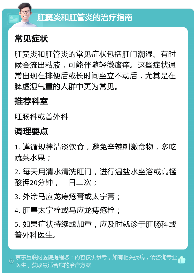 肛窦炎和肛管炎的治疗指南 常见症状 肛窦炎和肛管炎的常见症状包括肛门潮湿、有时候会流出粘液，可能伴随轻微瘙痒。这些症状通常出现在排便后或长时间坐立不动后，尤其是在脾虚湿气重的人群中更为常见。 推荐科室 肛肠科或普外科 调理要点 1. 遵循规律清淡饮食，避免辛辣刺激食物，多吃蔬菜水果； 2. 每天用清水清洗肛门，进行温盐水坐浴或高锰酸钾20分钟，一日二次； 3. 外涂马应龙痔疮膏或太宁膏； 4. 肛塞太宁栓或马应龙痔疮栓； 5. 如果症状持续或加重，应及时就诊于肛肠科或普外科医生。