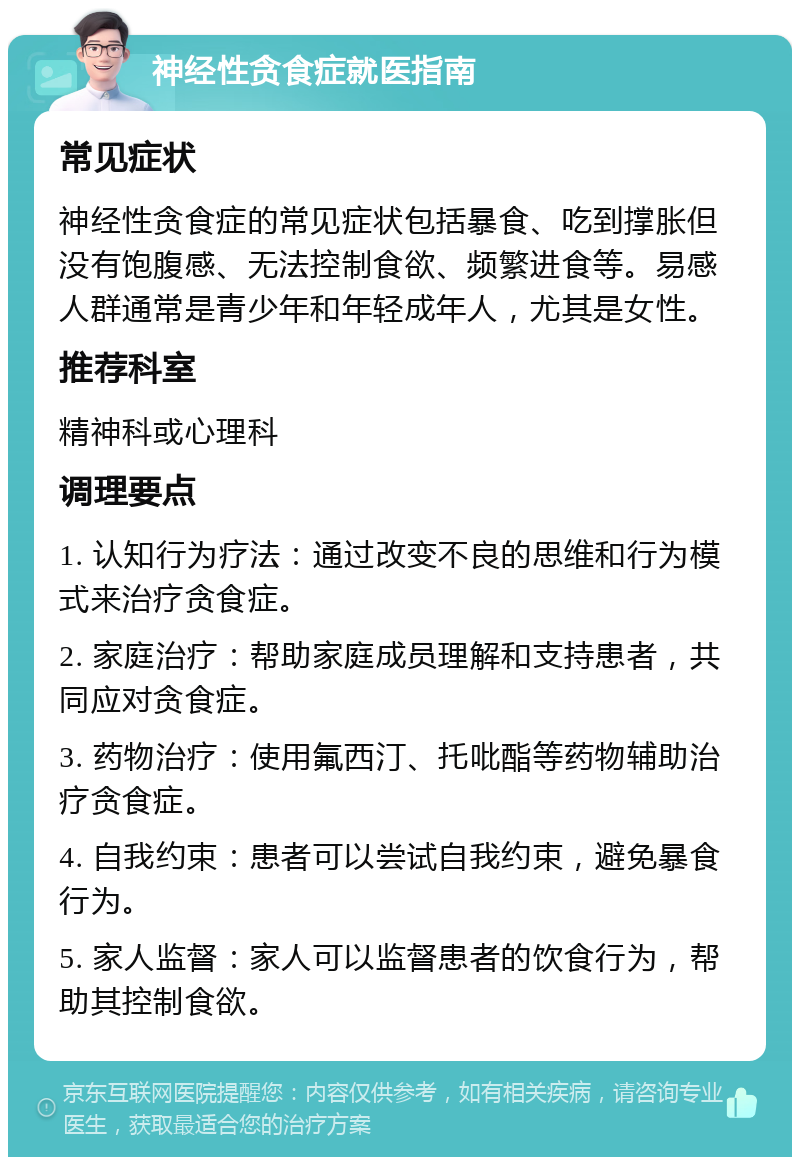 神经性贪食症就医指南 常见症状 神经性贪食症的常见症状包括暴食、吃到撑胀但没有饱腹感、无法控制食欲、频繁进食等。易感人群通常是青少年和年轻成年人，尤其是女性。 推荐科室 精神科或心理科 调理要点 1. 认知行为疗法：通过改变不良的思维和行为模式来治疗贪食症。 2. 家庭治疗：帮助家庭成员理解和支持患者，共同应对贪食症。 3. 药物治疗：使用氟西汀、托吡酯等药物辅助治疗贪食症。 4. 自我约束：患者可以尝试自我约束，避免暴食行为。 5. 家人监督：家人可以监督患者的饮食行为，帮助其控制食欲。