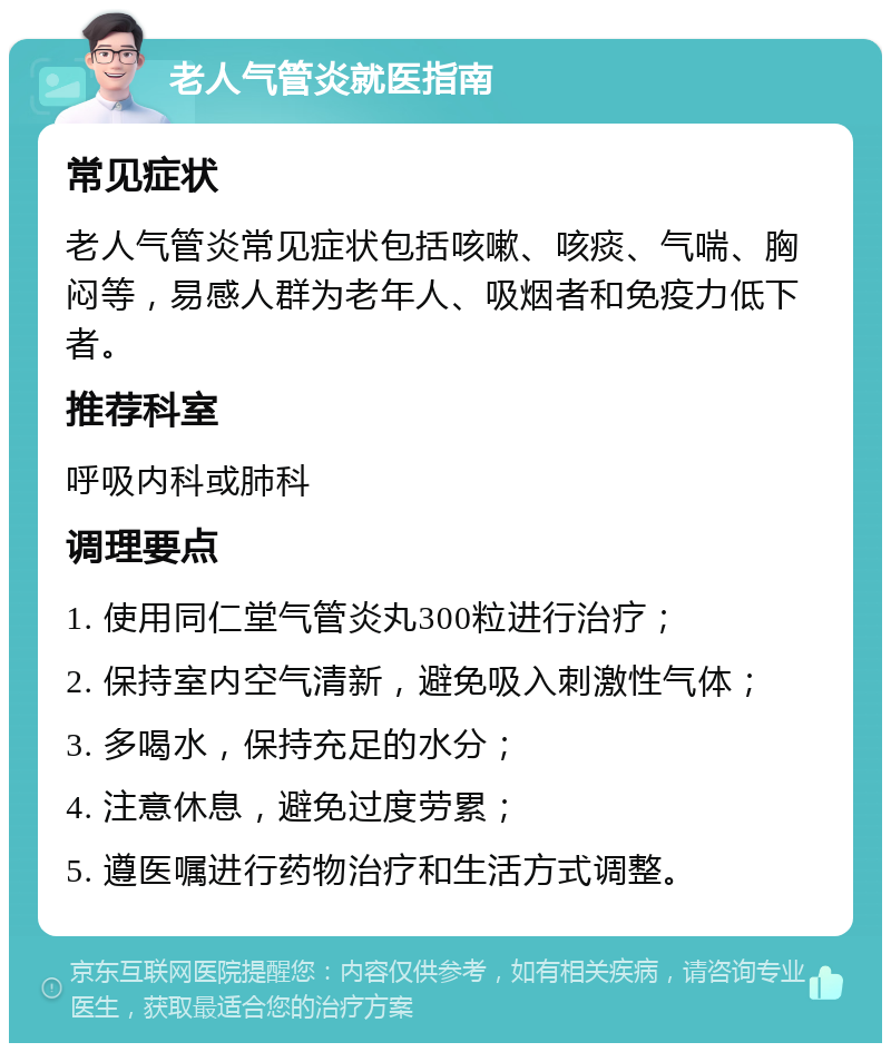 老人气管炎就医指南 常见症状 老人气管炎常见症状包括咳嗽、咳痰、气喘、胸闷等，易感人群为老年人、吸烟者和免疫力低下者。 推荐科室 呼吸内科或肺科 调理要点 1. 使用同仁堂气管炎丸300粒进行治疗； 2. 保持室内空气清新，避免吸入刺激性气体； 3. 多喝水，保持充足的水分； 4. 注意休息，避免过度劳累； 5. 遵医嘱进行药物治疗和生活方式调整。