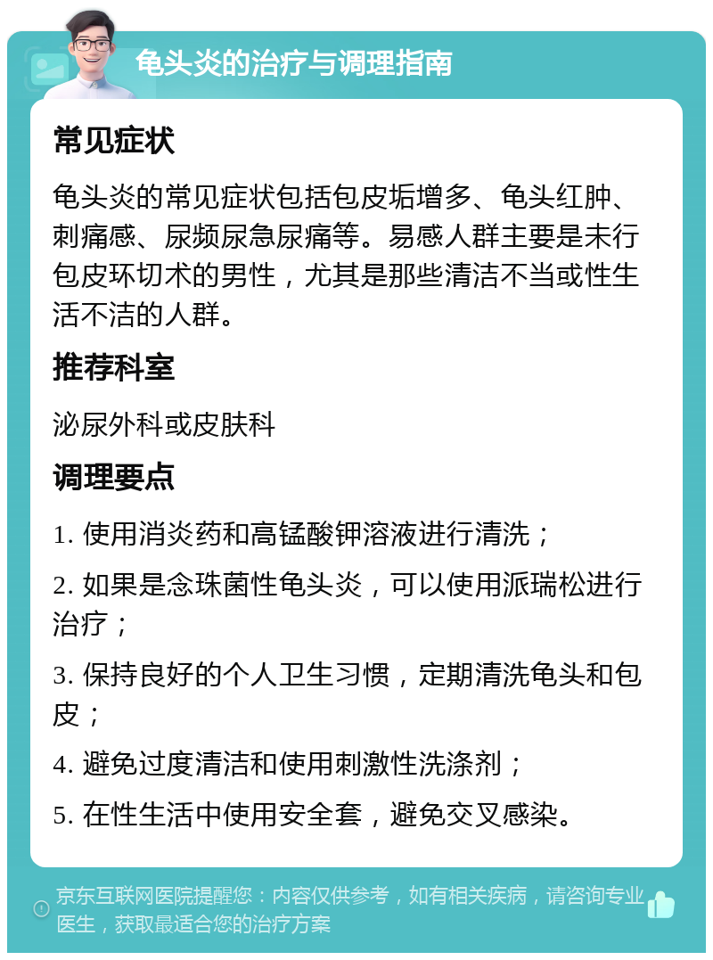 龟头炎的治疗与调理指南 常见症状 龟头炎的常见症状包括包皮垢增多、龟头红肿、刺痛感、尿频尿急尿痛等。易感人群主要是未行包皮环切术的男性，尤其是那些清洁不当或性生活不洁的人群。 推荐科室 泌尿外科或皮肤科 调理要点 1. 使用消炎药和高锰酸钾溶液进行清洗； 2. 如果是念珠菌性龟头炎，可以使用派瑞松进行治疗； 3. 保持良好的个人卫生习惯，定期清洗龟头和包皮； 4. 避免过度清洁和使用刺激性洗涤剂； 5. 在性生活中使用安全套，避免交叉感染。