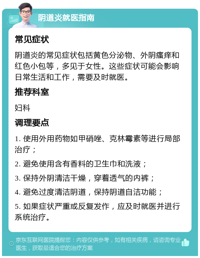 阴道炎就医指南 常见症状 阴道炎的常见症状包括黄色分泌物、外阴瘙痒和红色小包等，多见于女性。这些症状可能会影响日常生活和工作，需要及时就医。 推荐科室 妇科 调理要点 1. 使用外用药物如甲硝唑、克林霉素等进行局部治疗； 2. 避免使用含有香料的卫生巾和洗液； 3. 保持外阴清洁干燥，穿着透气的内裤； 4. 避免过度清洁阴道，保持阴道自洁功能； 5. 如果症状严重或反复发作，应及时就医并进行系统治疗。