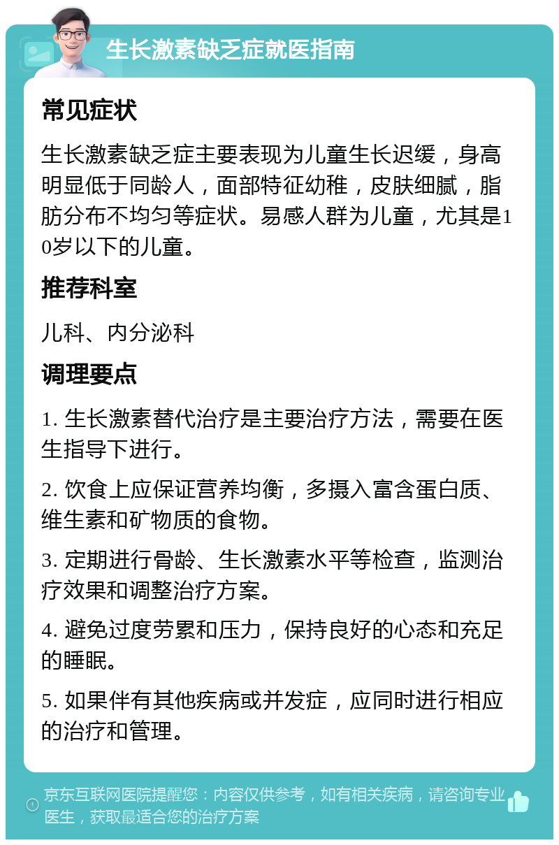 生长激素缺乏症就医指南 常见症状 生长激素缺乏症主要表现为儿童生长迟缓，身高明显低于同龄人，面部特征幼稚，皮肤细腻，脂肪分布不均匀等症状。易感人群为儿童，尤其是10岁以下的儿童。 推荐科室 儿科、内分泌科 调理要点 1. 生长激素替代治疗是主要治疗方法，需要在医生指导下进行。 2. 饮食上应保证营养均衡，多摄入富含蛋白质、维生素和矿物质的食物。 3. 定期进行骨龄、生长激素水平等检查，监测治疗效果和调整治疗方案。 4. 避免过度劳累和压力，保持良好的心态和充足的睡眠。 5. 如果伴有其他疾病或并发症，应同时进行相应的治疗和管理。