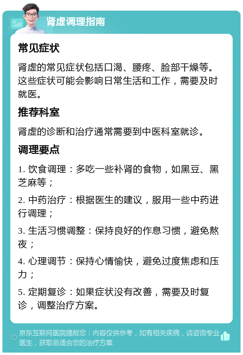 肾虚调理指南 常见症状 肾虚的常见症状包括口渴、腰疼、脸部干燥等。这些症状可能会影响日常生活和工作，需要及时就医。 推荐科室 肾虚的诊断和治疗通常需要到中医科室就诊。 调理要点 1. 饮食调理：多吃一些补肾的食物，如黑豆、黑芝麻等； 2. 中药治疗：根据医生的建议，服用一些中药进行调理； 3. 生活习惯调整：保持良好的作息习惯，避免熬夜； 4. 心理调节：保持心情愉快，避免过度焦虑和压力； 5. 定期复诊：如果症状没有改善，需要及时复诊，调整治疗方案。