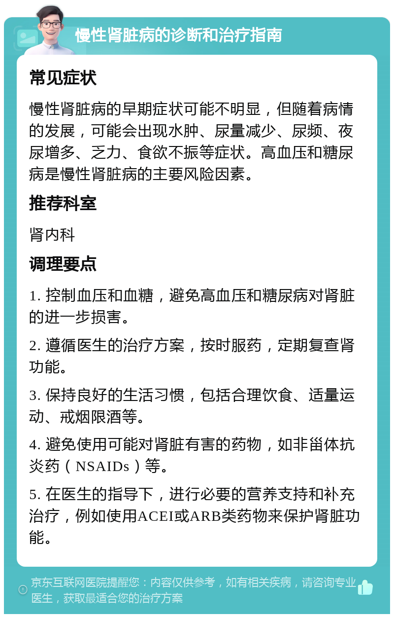 慢性肾脏病的诊断和治疗指南 常见症状 慢性肾脏病的早期症状可能不明显，但随着病情的发展，可能会出现水肿、尿量减少、尿频、夜尿增多、乏力、食欲不振等症状。高血压和糖尿病是慢性肾脏病的主要风险因素。 推荐科室 肾内科 调理要点 1. 控制血压和血糖，避免高血压和糖尿病对肾脏的进一步损害。 2. 遵循医生的治疗方案，按时服药，定期复查肾功能。 3. 保持良好的生活习惯，包括合理饮食、适量运动、戒烟限酒等。 4. 避免使用可能对肾脏有害的药物，如非甾体抗炎药（NSAIDs）等。 5. 在医生的指导下，进行必要的营养支持和补充治疗，例如使用ACEI或ARB类药物来保护肾脏功能。