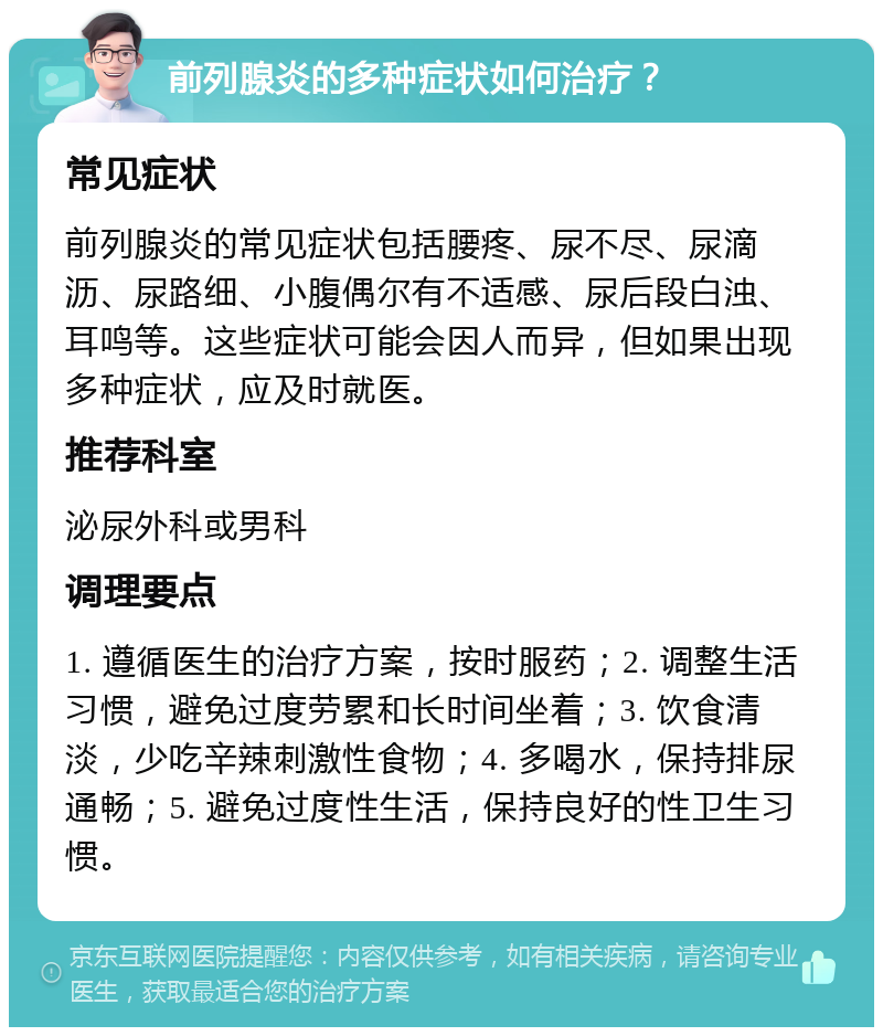 前列腺炎的多种症状如何治疗？ 常见症状 前列腺炎的常见症状包括腰疼、尿不尽、尿滴沥、尿路细、小腹偶尔有不适感、尿后段白浊、耳鸣等。这些症状可能会因人而异，但如果出现多种症状，应及时就医。 推荐科室 泌尿外科或男科 调理要点 1. 遵循医生的治疗方案，按时服药；2. 调整生活习惯，避免过度劳累和长时间坐着；3. 饮食清淡，少吃辛辣刺激性食物；4. 多喝水，保持排尿通畅；5. 避免过度性生活，保持良好的性卫生习惯。