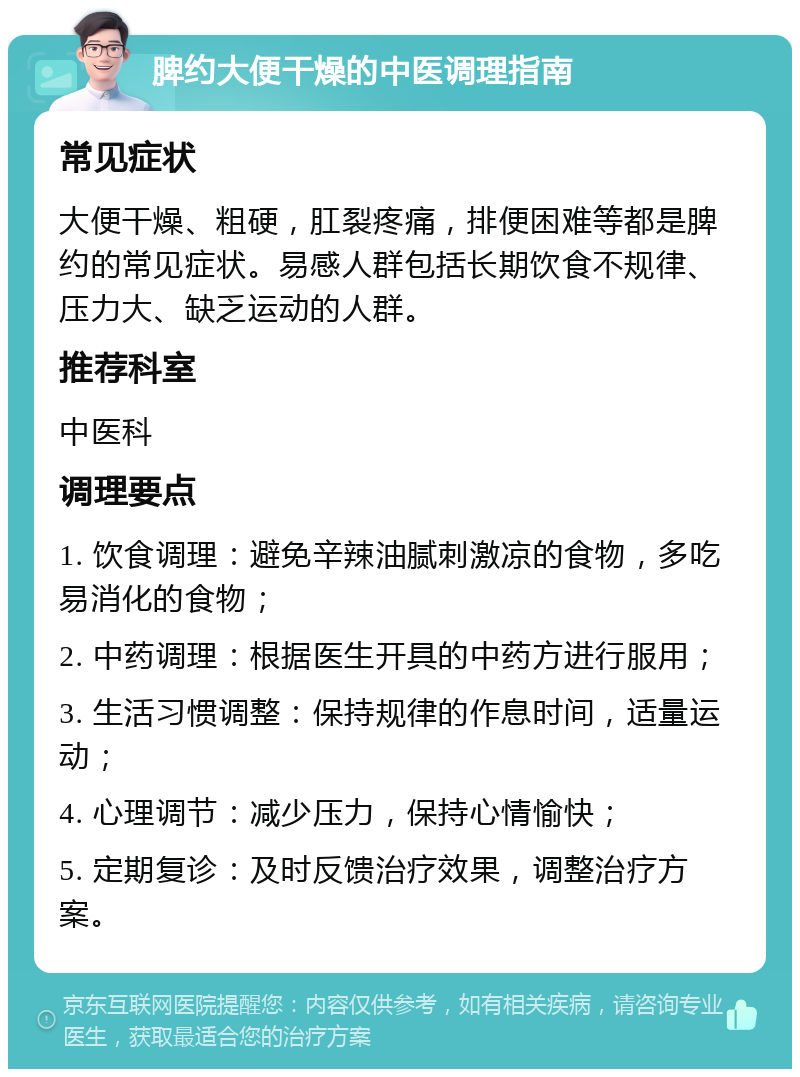 脾约大便干燥的中医调理指南 常见症状 大便干燥、粗硬，肛裂疼痛，排便困难等都是脾约的常见症状。易感人群包括长期饮食不规律、压力大、缺乏运动的人群。 推荐科室 中医科 调理要点 1. 饮食调理：避免辛辣油腻刺激凉的食物，多吃易消化的食物； 2. 中药调理：根据医生开具的中药方进行服用； 3. 生活习惯调整：保持规律的作息时间，适量运动； 4. 心理调节：减少压力，保持心情愉快； 5. 定期复诊：及时反馈治疗效果，调整治疗方案。