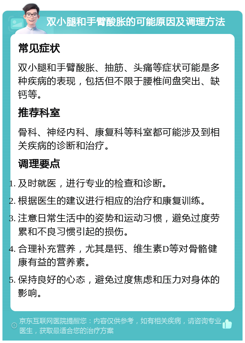 双小腿和手臂酸胀的可能原因及调理方法 常见症状 双小腿和手臂酸胀、抽筋、头痛等症状可能是多种疾病的表现，包括但不限于腰椎间盘突出、缺钙等。 推荐科室 骨科、神经内科、康复科等科室都可能涉及到相关疾病的诊断和治疗。 调理要点 及时就医，进行专业的检查和诊断。 根据医生的建议进行相应的治疗和康复训练。 注意日常生活中的姿势和运动习惯，避免过度劳累和不良习惯引起的损伤。 合理补充营养，尤其是钙、维生素D等对骨骼健康有益的营养素。 保持良好的心态，避免过度焦虑和压力对身体的影响。