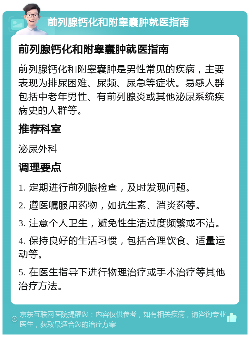 前列腺钙化和附睾囊肿就医指南 前列腺钙化和附睾囊肿就医指南 前列腺钙化和附睾囊肿是男性常见的疾病，主要表现为排尿困难、尿频、尿急等症状。易感人群包括中老年男性、有前列腺炎或其他泌尿系统疾病史的人群等。 推荐科室 泌尿外科 调理要点 1. 定期进行前列腺检查，及时发现问题。 2. 遵医嘱服用药物，如抗生素、消炎药等。 3. 注意个人卫生，避免性生活过度频繁或不洁。 4. 保持良好的生活习惯，包括合理饮食、适量运动等。 5. 在医生指导下进行物理治疗或手术治疗等其他治疗方法。