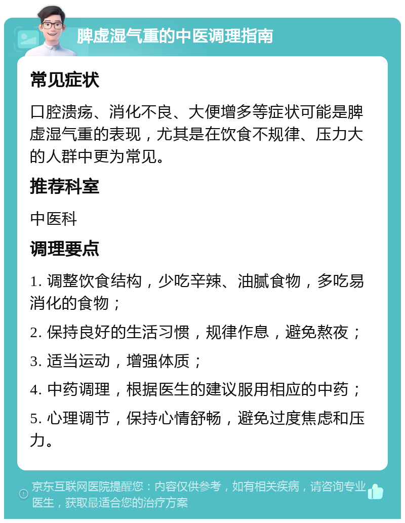 脾虚湿气重的中医调理指南 常见症状 口腔溃疡、消化不良、大便增多等症状可能是脾虚湿气重的表现，尤其是在饮食不规律、压力大的人群中更为常见。 推荐科室 中医科 调理要点 1. 调整饮食结构，少吃辛辣、油腻食物，多吃易消化的食物； 2. 保持良好的生活习惯，规律作息，避免熬夜； 3. 适当运动，增强体质； 4. 中药调理，根据医生的建议服用相应的中药； 5. 心理调节，保持心情舒畅，避免过度焦虑和压力。