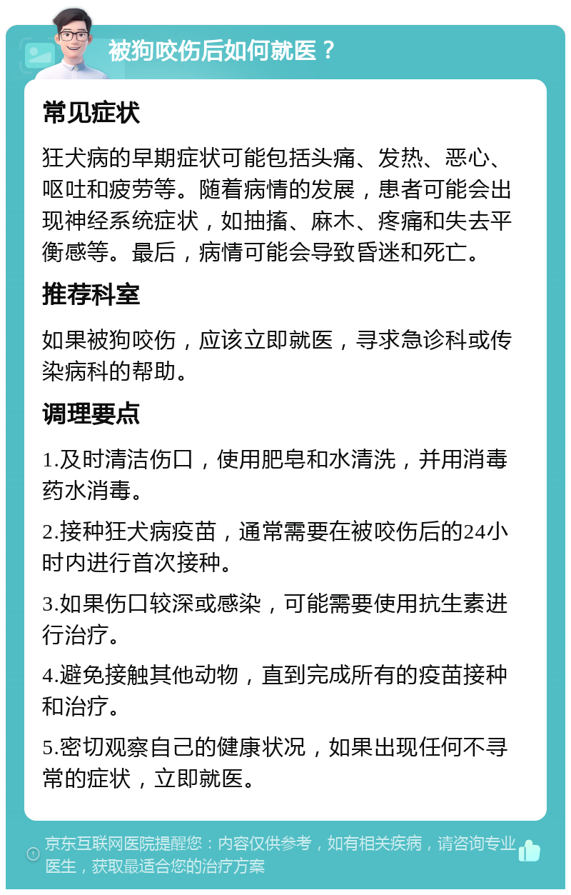 被狗咬伤后如何就医？ 常见症状 狂犬病的早期症状可能包括头痛、发热、恶心、呕吐和疲劳等。随着病情的发展，患者可能会出现神经系统症状，如抽搐、麻木、疼痛和失去平衡感等。最后，病情可能会导致昏迷和死亡。 推荐科室 如果被狗咬伤，应该立即就医，寻求急诊科或传染病科的帮助。 调理要点 1.及时清洁伤口，使用肥皂和水清洗，并用消毒药水消毒。 2.接种狂犬病疫苗，通常需要在被咬伤后的24小时内进行首次接种。 3.如果伤口较深或感染，可能需要使用抗生素进行治疗。 4.避免接触其他动物，直到完成所有的疫苗接种和治疗。 5.密切观察自己的健康状况，如果出现任何不寻常的症状，立即就医。