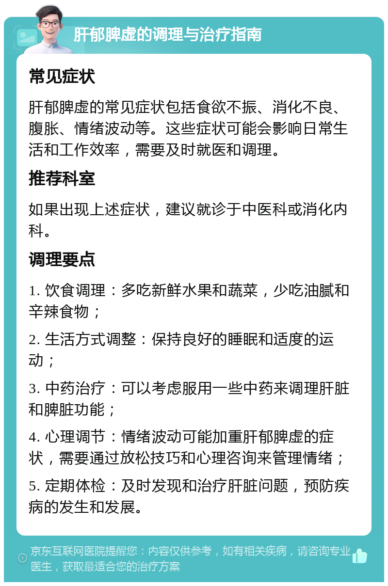 肝郁脾虚的调理与治疗指南 常见症状 肝郁脾虚的常见症状包括食欲不振、消化不良、腹胀、情绪波动等。这些症状可能会影响日常生活和工作效率，需要及时就医和调理。 推荐科室 如果出现上述症状，建议就诊于中医科或消化内科。 调理要点 1. 饮食调理：多吃新鲜水果和蔬菜，少吃油腻和辛辣食物； 2. 生活方式调整：保持良好的睡眠和适度的运动； 3. 中药治疗：可以考虑服用一些中药来调理肝脏和脾脏功能； 4. 心理调节：情绪波动可能加重肝郁脾虚的症状，需要通过放松技巧和心理咨询来管理情绪； 5. 定期体检：及时发现和治疗肝脏问题，预防疾病的发生和发展。