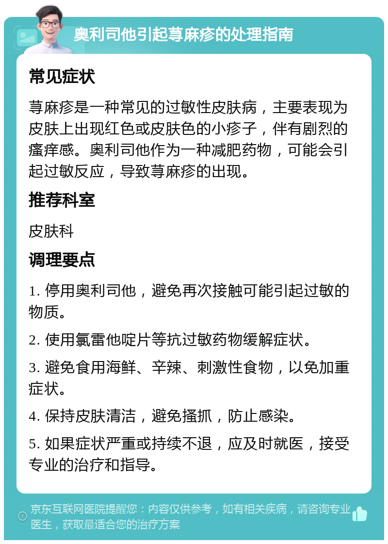 奥利司他引起荨麻疹的处理指南 常见症状 荨麻疹是一种常见的过敏性皮肤病，主要表现为皮肤上出现红色或皮肤色的小疹子，伴有剧烈的瘙痒感。奥利司他作为一种减肥药物，可能会引起过敏反应，导致荨麻疹的出现。 推荐科室 皮肤科 调理要点 1. 停用奥利司他，避免再次接触可能引起过敏的物质。 2. 使用氯雷他啶片等抗过敏药物缓解症状。 3. 避免食用海鲜、辛辣、刺激性食物，以免加重症状。 4. 保持皮肤清洁，避免搔抓，防止感染。 5. 如果症状严重或持续不退，应及时就医，接受专业的治疗和指导。