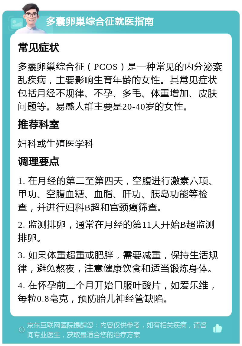 多囊卵巢综合征就医指南 常见症状 多囊卵巢综合征（PCOS）是一种常见的内分泌紊乱疾病，主要影响生育年龄的女性。其常见症状包括月经不规律、不孕、多毛、体重增加、皮肤问题等。易感人群主要是20-40岁的女性。 推荐科室 妇科或生殖医学科 调理要点 1. 在月经的第二至第四天，空腹进行激素六项、甲功、空腹血糖、血脂、肝功、胰岛功能等检查，并进行妇科B超和宫颈癌筛查。 2. 监测排卵，通常在月经的第11天开始B超监测排卵。 3. 如果体重超重或肥胖，需要减重，保持生活规律，避免熬夜，注意健康饮食和适当锻炼身体。 4. 在怀孕前三个月开始口服叶酸片，如爱乐维，每粒0.8毫克，预防胎儿神经管缺陷。