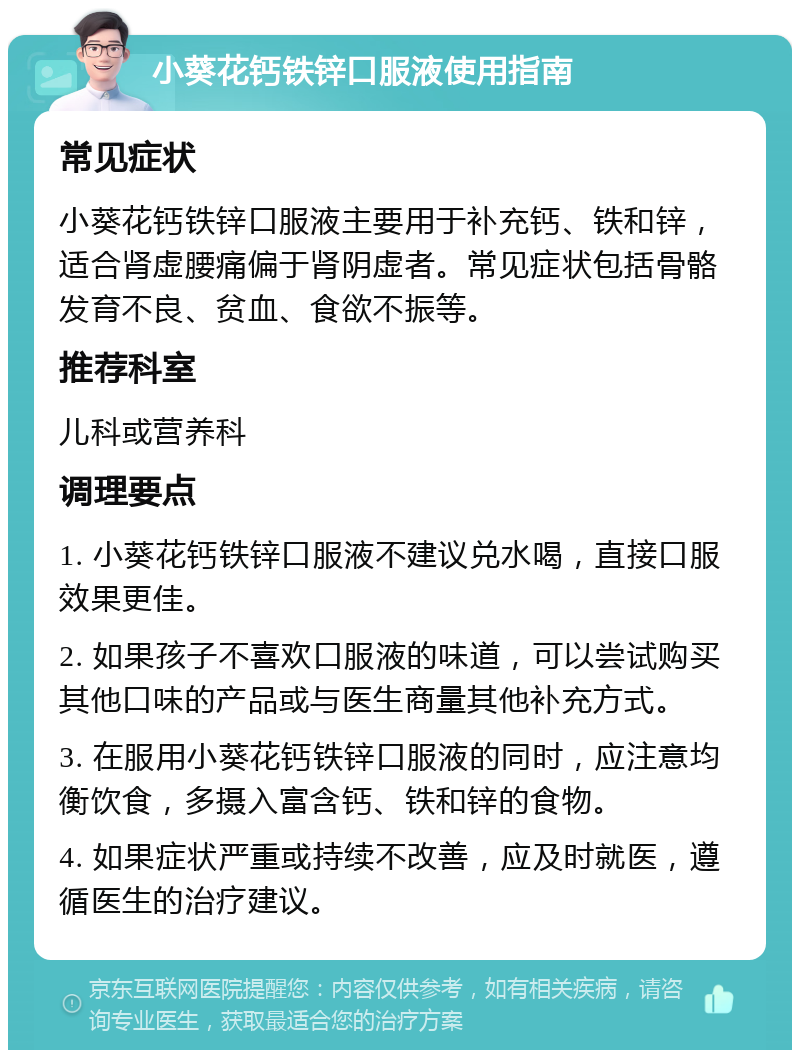 小葵花钙铁锌口服液使用指南 常见症状 小葵花钙铁锌口服液主要用于补充钙、铁和锌，适合肾虚腰痛偏于肾阴虚者。常见症状包括骨骼发育不良、贫血、食欲不振等。 推荐科室 儿科或营养科 调理要点 1. 小葵花钙铁锌口服液不建议兑水喝，直接口服效果更佳。 2. 如果孩子不喜欢口服液的味道，可以尝试购买其他口味的产品或与医生商量其他补充方式。 3. 在服用小葵花钙铁锌口服液的同时，应注意均衡饮食，多摄入富含钙、铁和锌的食物。 4. 如果症状严重或持续不改善，应及时就医，遵循医生的治疗建议。