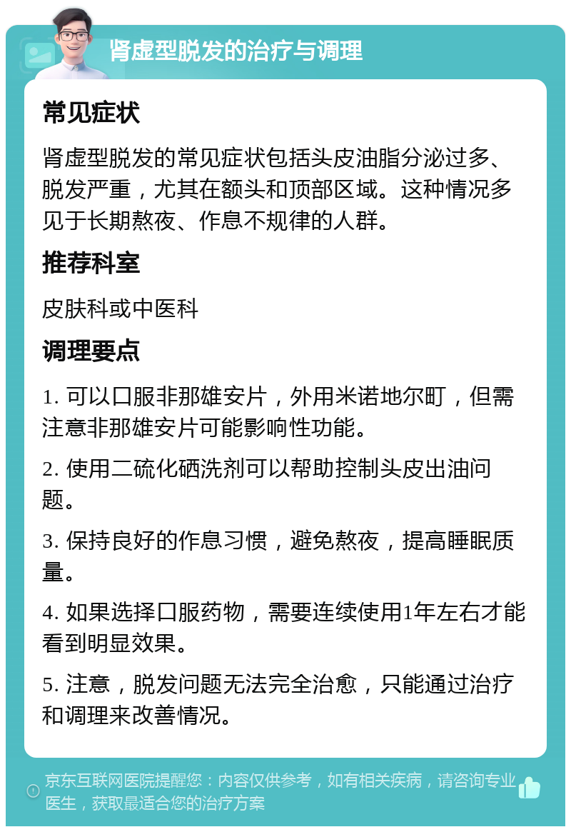 肾虚型脱发的治疗与调理 常见症状 肾虚型脱发的常见症状包括头皮油脂分泌过多、脱发严重，尤其在额头和顶部区域。这种情况多见于长期熬夜、作息不规律的人群。 推荐科室 皮肤科或中医科 调理要点 1. 可以口服非那雄安片，外用米诺地尔町，但需注意非那雄安片可能影响性功能。 2. 使用二硫化硒洗剂可以帮助控制头皮出油问题。 3. 保持良好的作息习惯，避免熬夜，提高睡眠质量。 4. 如果选择口服药物，需要连续使用1年左右才能看到明显效果。 5. 注意，脱发问题无法完全治愈，只能通过治疗和调理来改善情况。