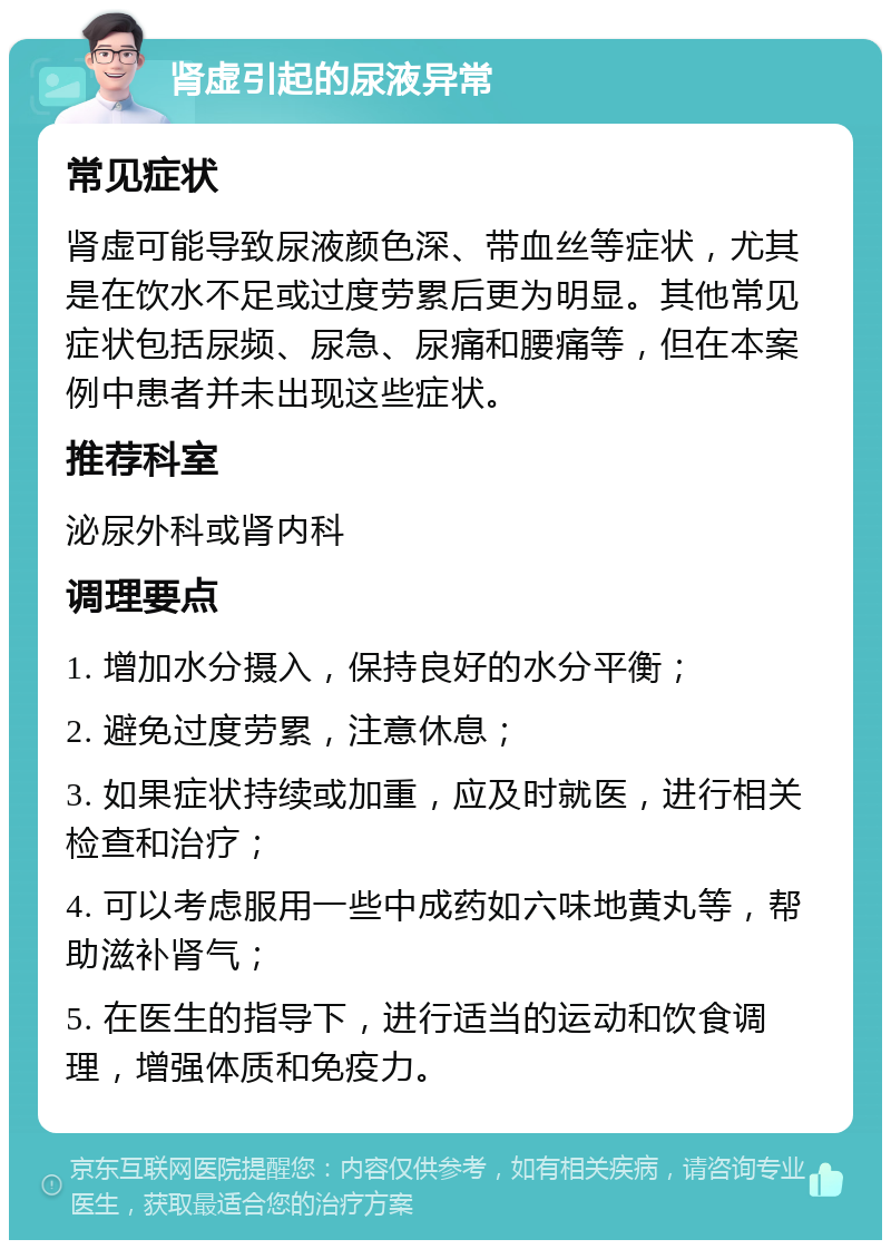 肾虚引起的尿液异常 常见症状 肾虚可能导致尿液颜色深、带血丝等症状，尤其是在饮水不足或过度劳累后更为明显。其他常见症状包括尿频、尿急、尿痛和腰痛等，但在本案例中患者并未出现这些症状。 推荐科室 泌尿外科或肾内科 调理要点 1. 增加水分摄入，保持良好的水分平衡； 2. 避免过度劳累，注意休息； 3. 如果症状持续或加重，应及时就医，进行相关检查和治疗； 4. 可以考虑服用一些中成药如六味地黄丸等，帮助滋补肾气； 5. 在医生的指导下，进行适当的运动和饮食调理，增强体质和免疫力。