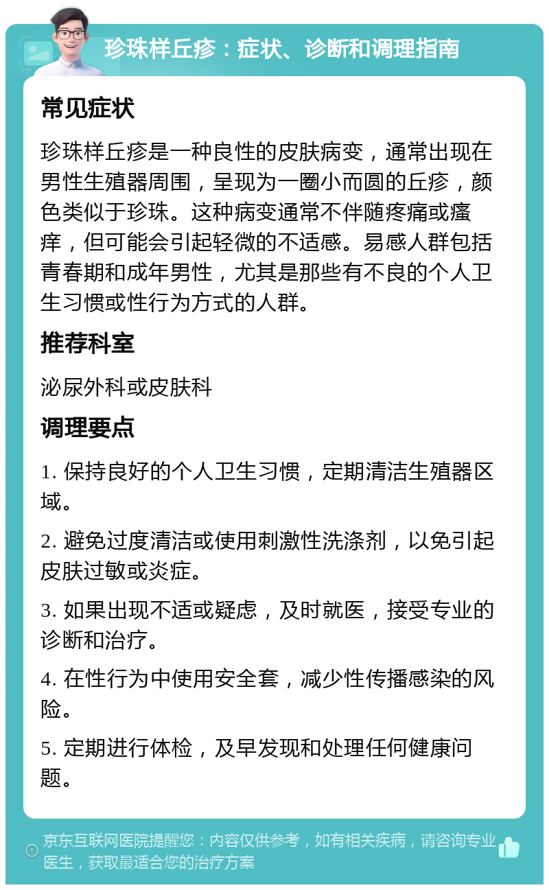 珍珠样丘疹：症状、诊断和调理指南 常见症状 珍珠样丘疹是一种良性的皮肤病变，通常出现在男性生殖器周围，呈现为一圈小而圆的丘疹，颜色类似于珍珠。这种病变通常不伴随疼痛或瘙痒，但可能会引起轻微的不适感。易感人群包括青春期和成年男性，尤其是那些有不良的个人卫生习惯或性行为方式的人群。 推荐科室 泌尿外科或皮肤科 调理要点 1. 保持良好的个人卫生习惯，定期清洁生殖器区域。 2. 避免过度清洁或使用刺激性洗涤剂，以免引起皮肤过敏或炎症。 3. 如果出现不适或疑虑，及时就医，接受专业的诊断和治疗。 4. 在性行为中使用安全套，减少性传播感染的风险。 5. 定期进行体检，及早发现和处理任何健康问题。