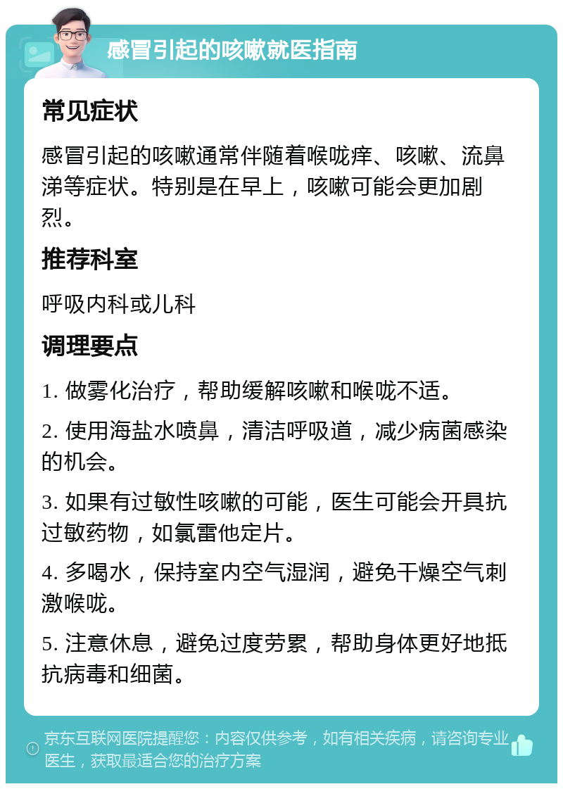 感冒引起的咳嗽就医指南 常见症状 感冒引起的咳嗽通常伴随着喉咙痒、咳嗽、流鼻涕等症状。特别是在早上，咳嗽可能会更加剧烈。 推荐科室 呼吸内科或儿科 调理要点 1. 做雾化治疗，帮助缓解咳嗽和喉咙不适。 2. 使用海盐水喷鼻，清洁呼吸道，减少病菌感染的机会。 3. 如果有过敏性咳嗽的可能，医生可能会开具抗过敏药物，如氯雷他定片。 4. 多喝水，保持室内空气湿润，避免干燥空气刺激喉咙。 5. 注意休息，避免过度劳累，帮助身体更好地抵抗病毒和细菌。