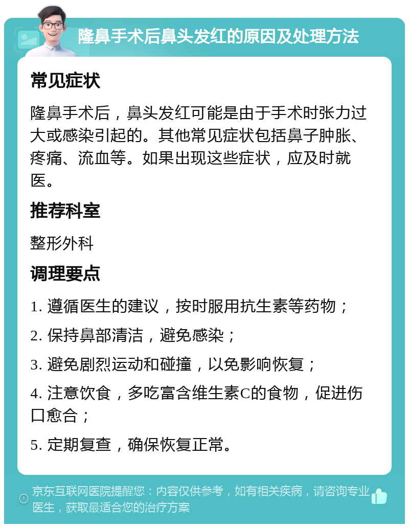 隆鼻手术后鼻头发红的原因及处理方法 常见症状 隆鼻手术后，鼻头发红可能是由于手术时张力过大或感染引起的。其他常见症状包括鼻子肿胀、疼痛、流血等。如果出现这些症状，应及时就医。 推荐科室 整形外科 调理要点 1. 遵循医生的建议，按时服用抗生素等药物； 2. 保持鼻部清洁，避免感染； 3. 避免剧烈运动和碰撞，以免影响恢复； 4. 注意饮食，多吃富含维生素C的食物，促进伤口愈合； 5. 定期复查，确保恢复正常。