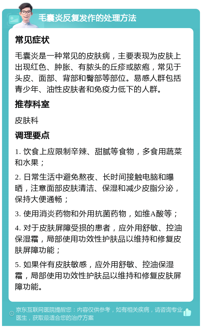 毛囊炎反复发作的处理方法 常见症状 毛囊炎是一种常见的皮肤病，主要表现为皮肤上出现红色、肿胀、有脓头的丘疹或脓疱，常见于头皮、面部、背部和臀部等部位。易感人群包括青少年、油性皮肤者和免疫力低下的人群。 推荐科室 皮肤科 调理要点 1. 饮食上应限制辛辣、甜腻等食物，多食用蔬菜和水果； 2. 日常生活中避免熬夜、长时间接触电脑和曝晒，注意面部皮肤清洁、保湿和减少皮脂分泌，保持大便通畅； 3. 使用消炎药物和外用抗菌药物，如维A酸等； 4. 对于皮肤屏障受损的患者，应外用舒敏、控油保湿霜，局部使用功效性护肤品以维持和修复皮肤屏障功能； 5. 如果伴有皮肤敏感，应外用舒敏、控油保湿霜，局部使用功效性护肤品以维持和修复皮肤屏障功能。