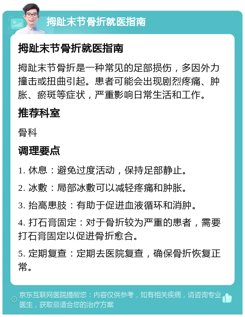 拇趾末节骨折就医指南 拇趾末节骨折就医指南 拇趾末节骨折是一种常见的足部损伤，多因外力撞击或扭曲引起。患者可能会出现剧烈疼痛、肿胀、瘀斑等症状，严重影响日常生活和工作。 推荐科室 骨科 调理要点 1. 休息：避免过度活动，保持足部静止。 2. 冰敷：局部冰敷可以减轻疼痛和肿胀。 3. 抬高患肢：有助于促进血液循环和消肿。 4. 打石膏固定：对于骨折较为严重的患者，需要打石膏固定以促进骨折愈合。 5. 定期复查：定期去医院复查，确保骨折恢复正常。