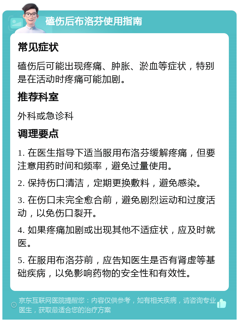 磕伤后布洛芬使用指南 常见症状 磕伤后可能出现疼痛、肿胀、淤血等症状，特别是在活动时疼痛可能加剧。 推荐科室 外科或急诊科 调理要点 1. 在医生指导下适当服用布洛芬缓解疼痛，但要注意用药时间和频率，避免过量使用。 2. 保持伤口清洁，定期更换敷料，避免感染。 3. 在伤口未完全愈合前，避免剧烈运动和过度活动，以免伤口裂开。 4. 如果疼痛加剧或出现其他不适症状，应及时就医。 5. 在服用布洛芬前，应告知医生是否有肾虚等基础疾病，以免影响药物的安全性和有效性。