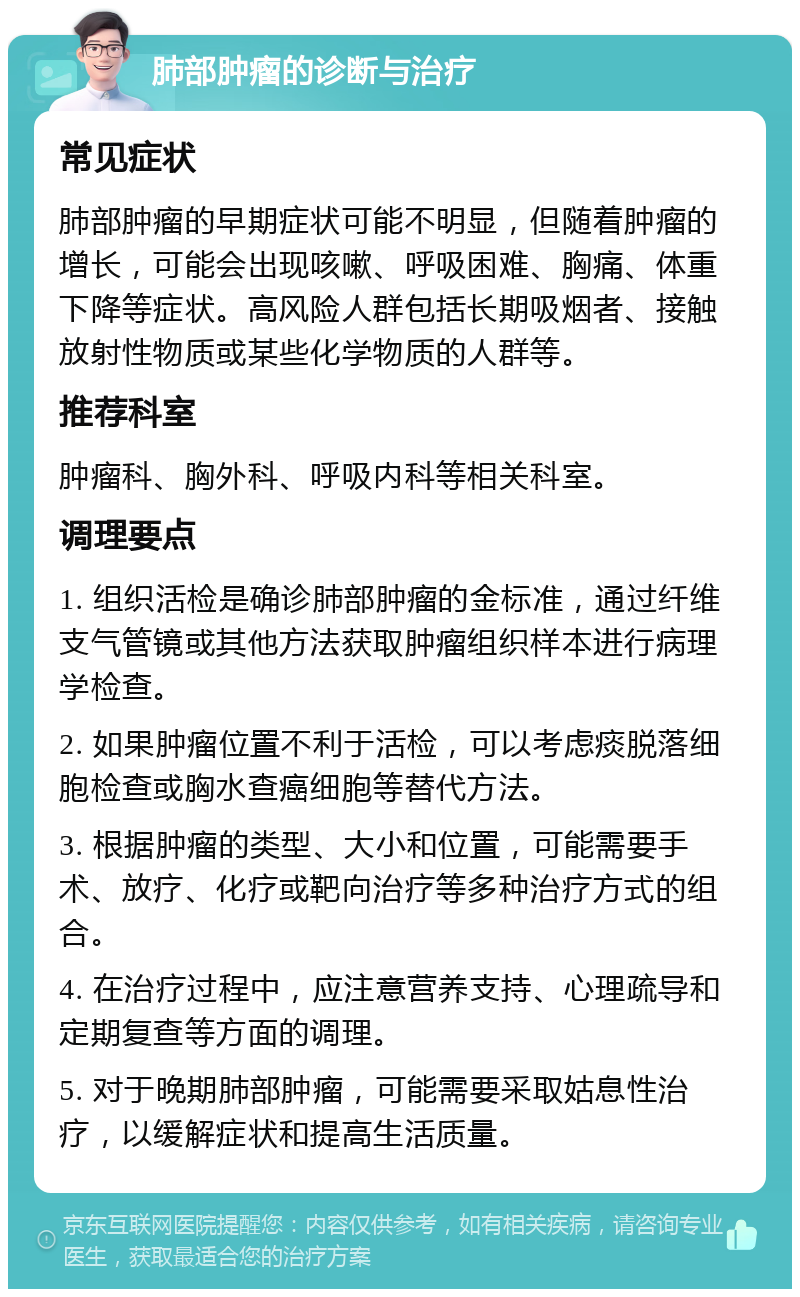 肺部肿瘤的诊断与治疗 常见症状 肺部肿瘤的早期症状可能不明显，但随着肿瘤的增长，可能会出现咳嗽、呼吸困难、胸痛、体重下降等症状。高风险人群包括长期吸烟者、接触放射性物质或某些化学物质的人群等。 推荐科室 肿瘤科、胸外科、呼吸内科等相关科室。 调理要点 1. 组织活检是确诊肺部肿瘤的金标准，通过纤维支气管镜或其他方法获取肿瘤组织样本进行病理学检查。 2. 如果肿瘤位置不利于活检，可以考虑痰脱落细胞检查或胸水查癌细胞等替代方法。 3. 根据肿瘤的类型、大小和位置，可能需要手术、放疗、化疗或靶向治疗等多种治疗方式的组合。 4. 在治疗过程中，应注意营养支持、心理疏导和定期复查等方面的调理。 5. 对于晚期肺部肿瘤，可能需要采取姑息性治疗，以缓解症状和提高生活质量。