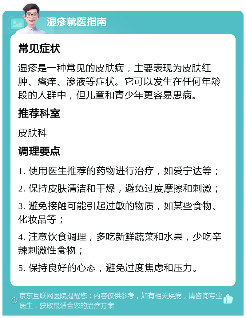 湿疹就医指南 常见症状 湿疹是一种常见的皮肤病，主要表现为皮肤红肿、瘙痒、渗液等症状。它可以发生在任何年龄段的人群中，但儿童和青少年更容易患病。 推荐科室 皮肤科 调理要点 1. 使用医生推荐的药物进行治疗，如爱宁达等； 2. 保持皮肤清洁和干燥，避免过度摩擦和刺激； 3. 避免接触可能引起过敏的物质，如某些食物、化妆品等； 4. 注意饮食调理，多吃新鲜蔬菜和水果，少吃辛辣刺激性食物； 5. 保持良好的心态，避免过度焦虑和压力。