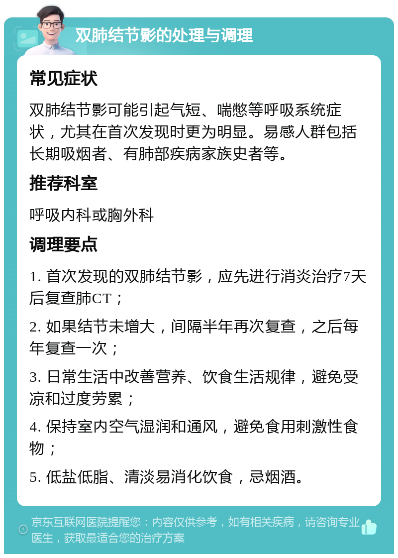 双肺结节影的处理与调理 常见症状 双肺结节影可能引起气短、喘憋等呼吸系统症状，尤其在首次发现时更为明显。易感人群包括长期吸烟者、有肺部疾病家族史者等。 推荐科室 呼吸内科或胸外科 调理要点 1. 首次发现的双肺结节影，应先进行消炎治疗7天后复查肺CT； 2. 如果结节未增大，间隔半年再次复查，之后每年复查一次； 3. 日常生活中改善营养、饮食生活规律，避免受凉和过度劳累； 4. 保持室内空气湿润和通风，避免食用刺激性食物； 5. 低盐低脂、清淡易消化饮食，忌烟酒。