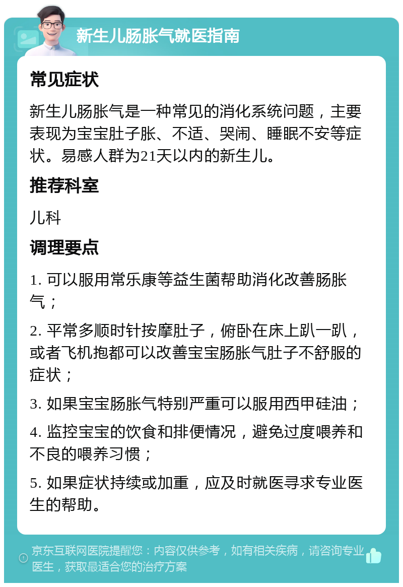 新生儿肠胀气就医指南 常见症状 新生儿肠胀气是一种常见的消化系统问题，主要表现为宝宝肚子胀、不适、哭闹、睡眠不安等症状。易感人群为21天以内的新生儿。 推荐科室 儿科 调理要点 1. 可以服用常乐康等益生菌帮助消化改善肠胀气； 2. 平常多顺时针按摩肚子，俯卧在床上趴一趴，或者飞机抱都可以改善宝宝肠胀气肚子不舒服的症状； 3. 如果宝宝肠胀气特别严重可以服用西甲硅油； 4. 监控宝宝的饮食和排便情况，避免过度喂养和不良的喂养习惯； 5. 如果症状持续或加重，应及时就医寻求专业医生的帮助。