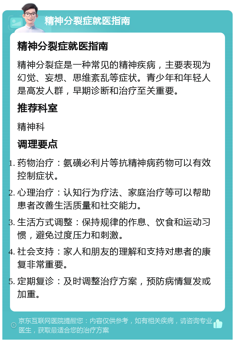 精神分裂症就医指南 精神分裂症就医指南 精神分裂症是一种常见的精神疾病，主要表现为幻觉、妄想、思维紊乱等症状。青少年和年轻人是高发人群，早期诊断和治疗至关重要。 推荐科室 精神科 调理要点 药物治疗：氨磺必利片等抗精神病药物可以有效控制症状。 心理治疗：认知行为疗法、家庭治疗等可以帮助患者改善生活质量和社交能力。 生活方式调整：保持规律的作息、饮食和运动习惯，避免过度压力和刺激。 社会支持：家人和朋友的理解和支持对患者的康复非常重要。 定期复诊：及时调整治疗方案，预防病情复发或加重。