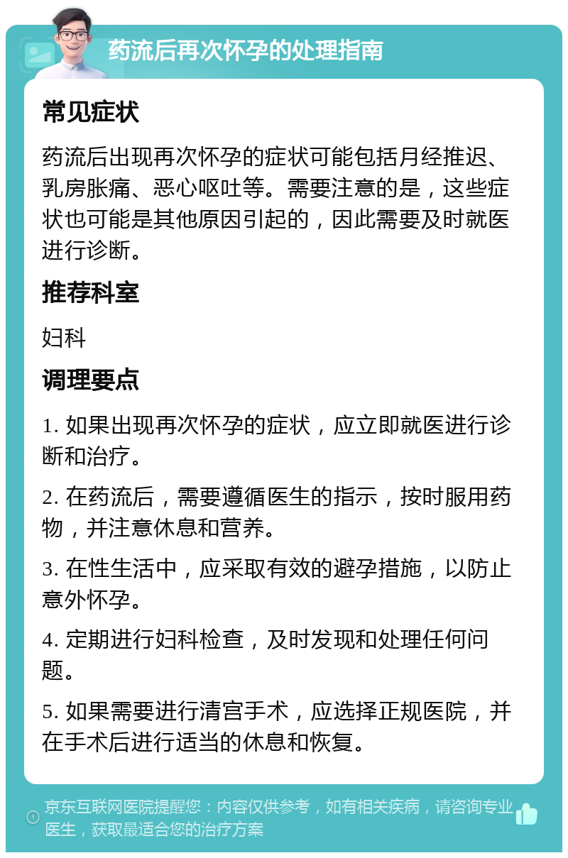 药流后再次怀孕的处理指南 常见症状 药流后出现再次怀孕的症状可能包括月经推迟、乳房胀痛、恶心呕吐等。需要注意的是，这些症状也可能是其他原因引起的，因此需要及时就医进行诊断。 推荐科室 妇科 调理要点 1. 如果出现再次怀孕的症状，应立即就医进行诊断和治疗。 2. 在药流后，需要遵循医生的指示，按时服用药物，并注意休息和营养。 3. 在性生活中，应采取有效的避孕措施，以防止意外怀孕。 4. 定期进行妇科检查，及时发现和处理任何问题。 5. 如果需要进行清宫手术，应选择正规医院，并在手术后进行适当的休息和恢复。