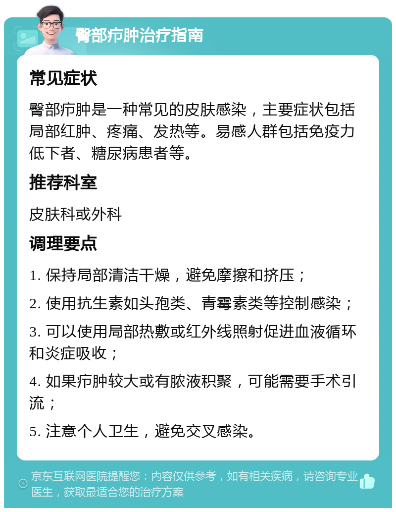 臀部疖肿治疗指南 常见症状 臀部疖肿是一种常见的皮肤感染，主要症状包括局部红肿、疼痛、发热等。易感人群包括免疫力低下者、糖尿病患者等。 推荐科室 皮肤科或外科 调理要点 1. 保持局部清洁干燥，避免摩擦和挤压； 2. 使用抗生素如头孢类、青霉素类等控制感染； 3. 可以使用局部热敷或红外线照射促进血液循环和炎症吸收； 4. 如果疖肿较大或有脓液积聚，可能需要手术引流； 5. 注意个人卫生，避免交叉感染。