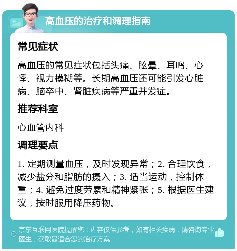 高血压的治疗和调理指南 常见症状 高血压的常见症状包括头痛、眩晕、耳鸣、心悸、视力模糊等。长期高血压还可能引发心脏病、脑卒中、肾脏疾病等严重并发症。 推荐科室 心血管内科 调理要点 1. 定期测量血压，及时发现异常；2. 合理饮食，减少盐分和脂肪的摄入；3. 适当运动，控制体重；4. 避免过度劳累和精神紧张；5. 根据医生建议，按时服用降压药物。