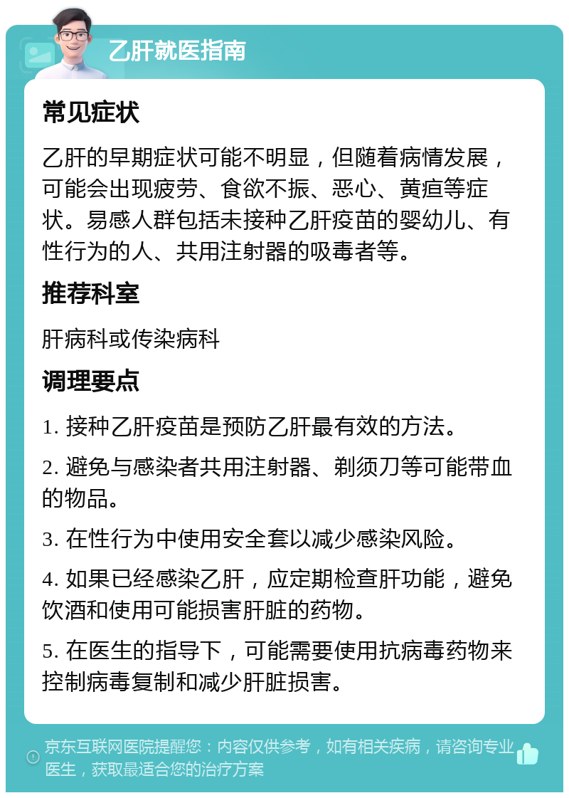 乙肝就医指南 常见症状 乙肝的早期症状可能不明显，但随着病情发展，可能会出现疲劳、食欲不振、恶心、黄疸等症状。易感人群包括未接种乙肝疫苗的婴幼儿、有性行为的人、共用注射器的吸毒者等。 推荐科室 肝病科或传染病科 调理要点 1. 接种乙肝疫苗是预防乙肝最有效的方法。 2. 避免与感染者共用注射器、剃须刀等可能带血的物品。 3. 在性行为中使用安全套以减少感染风险。 4. 如果已经感染乙肝，应定期检查肝功能，避免饮酒和使用可能损害肝脏的药物。 5. 在医生的指导下，可能需要使用抗病毒药物来控制病毒复制和减少肝脏损害。