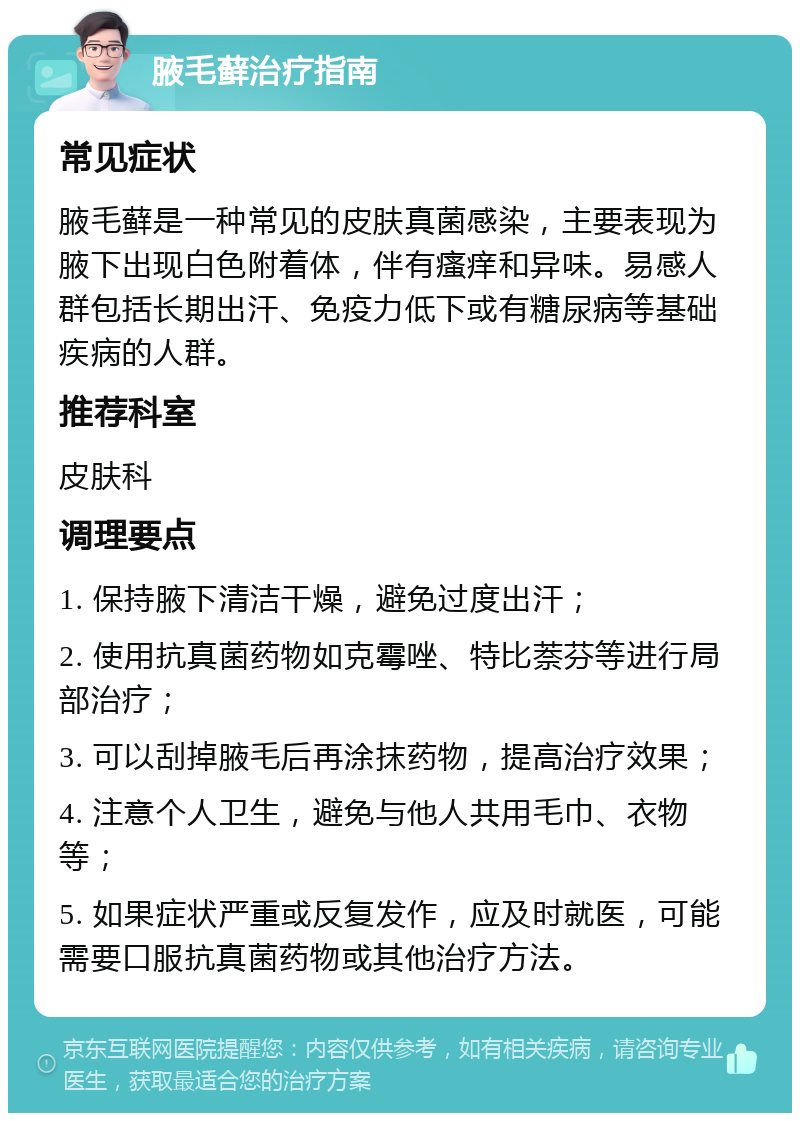 腋毛藓治疗指南 常见症状 腋毛藓是一种常见的皮肤真菌感染，主要表现为腋下出现白色附着体，伴有瘙痒和异味。易感人群包括长期出汗、免疫力低下或有糖尿病等基础疾病的人群。 推荐科室 皮肤科 调理要点 1. 保持腋下清洁干燥，避免过度出汗； 2. 使用抗真菌药物如克霉唑、特比萘芬等进行局部治疗； 3. 可以刮掉腋毛后再涂抹药物，提高治疗效果； 4. 注意个人卫生，避免与他人共用毛巾、衣物等； 5. 如果症状严重或反复发作，应及时就医，可能需要口服抗真菌药物或其他治疗方法。