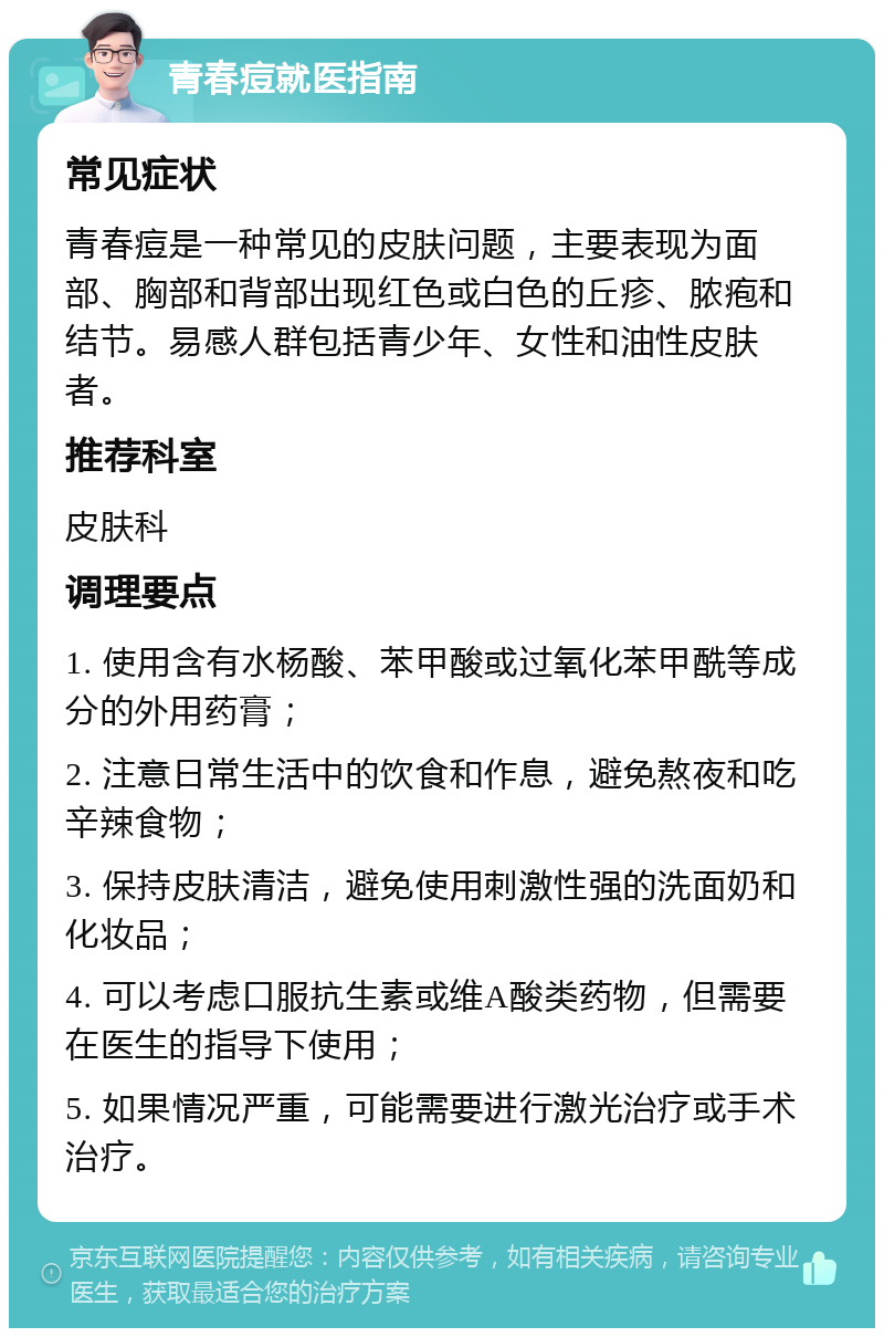 青春痘就医指南 常见症状 青春痘是一种常见的皮肤问题，主要表现为面部、胸部和背部出现红色或白色的丘疹、脓疱和结节。易感人群包括青少年、女性和油性皮肤者。 推荐科室 皮肤科 调理要点 1. 使用含有水杨酸、苯甲酸或过氧化苯甲酰等成分的外用药膏； 2. 注意日常生活中的饮食和作息，避免熬夜和吃辛辣食物； 3. 保持皮肤清洁，避免使用刺激性强的洗面奶和化妆品； 4. 可以考虑口服抗生素或维A酸类药物，但需要在医生的指导下使用； 5. 如果情况严重，可能需要进行激光治疗或手术治疗。