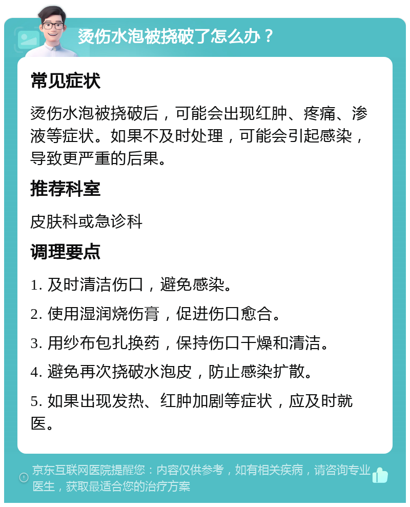 烫伤水泡被挠破了怎么办？ 常见症状 烫伤水泡被挠破后，可能会出现红肿、疼痛、渗液等症状。如果不及时处理，可能会引起感染，导致更严重的后果。 推荐科室 皮肤科或急诊科 调理要点 1. 及时清洁伤口，避免感染。 2. 使用湿润烧伤膏，促进伤口愈合。 3. 用纱布包扎换药，保持伤口干燥和清洁。 4. 避免再次挠破水泡皮，防止感染扩散。 5. 如果出现发热、红肿加剧等症状，应及时就医。