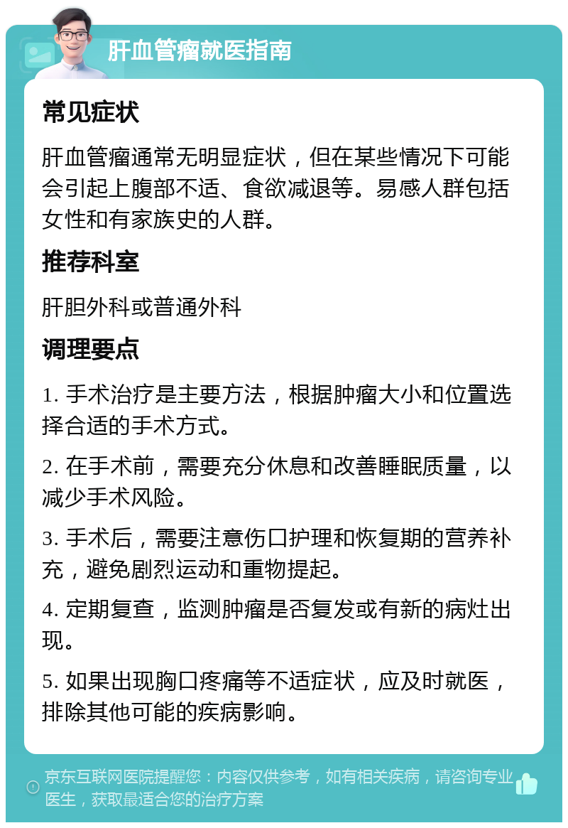 肝血管瘤就医指南 常见症状 肝血管瘤通常无明显症状，但在某些情况下可能会引起上腹部不适、食欲减退等。易感人群包括女性和有家族史的人群。 推荐科室 肝胆外科或普通外科 调理要点 1. 手术治疗是主要方法，根据肿瘤大小和位置选择合适的手术方式。 2. 在手术前，需要充分休息和改善睡眠质量，以减少手术风险。 3. 手术后，需要注意伤口护理和恢复期的营养补充，避免剧烈运动和重物提起。 4. 定期复查，监测肿瘤是否复发或有新的病灶出现。 5. 如果出现胸口疼痛等不适症状，应及时就医，排除其他可能的疾病影响。